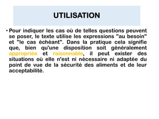 UTILISATION
• Pour indiquer les cas où de telles questions peuvent
se poser, le texte utilise les expressions "au besoin"
et "le cas échéant". Dans la pratique cela signifie
que, bien qu'une disposition soit généralement
appropriée et raisonnable, il peut exister des
situations où elle n'est ni nécessaire ni adaptée du
point de vue de la sécurité des aliments et de leur
acceptabilité.
 