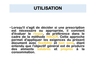 UTILISATION
• Lorsqu'il s'agit de décider si une prescription
est nécessaire ou appropriée, il convient
d'évaluer le risque, de préférence dans le
cadre de la méthode HACCP. Cette approche
permet d'appliquer les exigences du présent
document avec flexibilité et bon sens, étant
entendu que l'objectif général est de produire
des aliments salubres et propres à la
consommation.
 