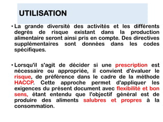 UTILISATION
• La grande diversité des activités et les différents
degrés de risque existant dans la production
alimentaire seront ainsi pris en compte. Des directives
supplémentaires sont données dans les codes
spécifiques.
• Lorsqu'il s'agit de décider si une prescription est
nécessaire ou appropriée, il convient d'évaluer le
risque, de préférence dans le cadre de la méthode
HACCP. Cette approche permet d'appliquer les
exigences du présent document avec flexibilité et bon
sens, étant entendu que l'objectif général est de
produire des aliments salubres et propres à la
consommation.
 