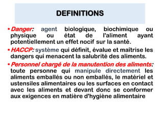 DEFINITIONS
Danger: agent biologique, biochimique ou
physique ou état de l'aliment ayant
potentiellement un effet nocif sur la santé.
HACCP: système qui définit, évalue et maîtrise les
dangers qui menacent la salubrité des aliments.
Personnel chargé de la manutention des aliments:
toute personne qui manipule directement les
aliments emballés ou non emballés, le matériel et
ustensiles alimentaires ou les surfaces en contact
avec les aliments et devant donc se conformer
aux exigences en matière d'hygiène alimentaire
 