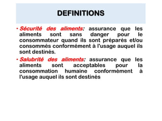 DEFINITIONS
• Sécurité des aliments: assurance que les
aliments sont sans danger pour le
consommateur quand ils sont préparés et/ou
consommés conformément à l'usage auquel ils
sont destinés.
• Salubrité des aliments: assurance que les
aliments sont acceptables pour la
consommation humaine conformément à
l'usage auquel ils sont destinés
 