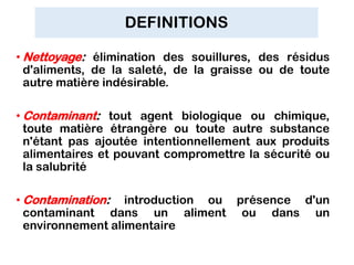 DEFINITIONS
• Nettoyage: élimination des souillures, des résidus
d'aliments, de la saleté, de la graisse ou de toute
autre matière indésirable.
• Contaminant: tout agent biologique ou chimique,
toute matière étrangère ou toute autre substance
n'étant pas ajoutée intentionnellement aux produits
alimentaires et pouvant compromettre la sécurité ou
la salubrité
• Contamination: introduction ou présence d'un
contaminant dans un aliment ou dans un
environnement alimentaire
 