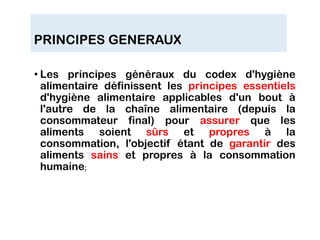 PRINCIPES GENERAUX
• Les principes généraux du codex d'hygiène
alimentaire définissent les principes essentiels
d'hygiène alimentaire applicables d'un bout à
l'autre de la chaîne alimentaire (depuis la
consommateur final) pour assurer que les
aliments soient sûrs et propres à la
consommation, l'objectif étant de garantir des
aliments sains et propres à la consommation
humaine;
 
