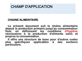 CHAMP D'APPLICATION
CHAINE ALIMENTAIRE
Le présent document suit la chaîne alimentaire
depuis la production primaire jusqu'au consommateur
final, en définissant les conditions d'hygiène
nécessaires à la production d'aliments sains et
propres la consommation.
Il offre une structure de base pour d'autres codes
plus spécifiques applicables à des secteurs
particuliers.
 