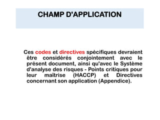 CHAMP D'APPLICATION
Ces codes et directives spécifiques devraient
être considérés conjointement avec le
présent document, ainsi qu'avec le Système
d'analyse des risques - Points critiques pour
leur maîtrise (HACCP) et Directives
concernant son application (Appendice).
 