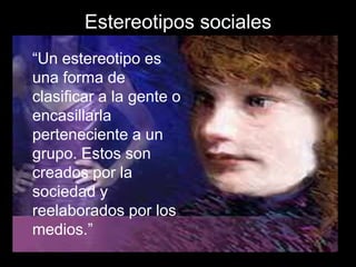 Estereotipos sociales
“Un estereotipo es
una forma de
clasificar a la gente o
encasillarla
perteneciente a un
grupo. Estos son
creados por la
sociedad y
reelaborados por los
medios.”
 
