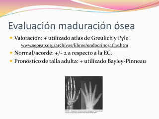 Evaluación maduración ósea
 Valoración: + utilizado atlas de Greulich y Pyle
    www.sepeap.org/archivos/libros/endocrino/atlas.htm
 Normal/acorde: +/- 2 a respecto a la EC.
 Pronóstico de talla adulta: + utilizado Bayley-Pinneau
 