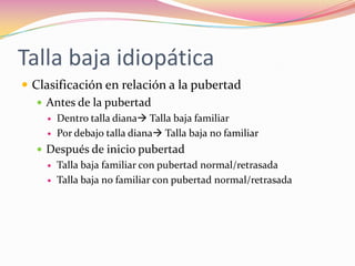 Talla baja idiopática
 Clasificación en relación a la pubertad
    Antes de la pubertad
       Dentro talla diana Talla baja familiar
       Por debajo talla diana Talla baja no familiar
   Después de inicio pubertad
       Talla baja familiar con pubertad normal/retrasada
       Talla baja no familiar con pubertad normal/retrasada
 
