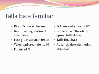 Talla baja familiar
   Diagnóstico exclusión       EO concordante con EC
   Garantía diagnóstica       Pronóstico talla adulta
    evolución                    aprox. talla diana
   Peso y L N al nacimiento    Talla final baja
   Velocidad crecimiento N     Ausencia de enfermedad
   Pubertad N                   orgánica
 