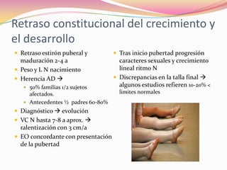 Retraso constitucional del crecimiento y
el desarrollo
 Retraso estirón puberal y          Tras inicio pubertad progresión
  maduración 2-4 a                    caracteres sexuales y crecimiento
 Peso y L N nacimiento               lineal ritmo N
 Herencia AD                       Discrepancias en la talla final 
    50% familias 1/2 sujetos         algunos estudios refieren 10-20% <
     afectados.                       limites normales
    Antecedentes ½ padres 60-80%
 Diagnóstico  evolución
 VC N hasta 7-8 a aprox. 
  ralentización con 3 cm/a
 EO concordante con presentación
  de la pubertad
 