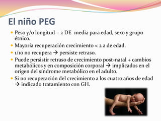 El niño PEG
 Peso y/o longitud – 2 DE media para edad, sexo y grupo
  étnico.
 Mayoría recuperación crecimiento < 2 a de edad.
 1/10 no recupera  persiste retraso.
 Puede persistir retraso de crecimiento post-natal + cambios
  metabólicos y en composición corporal  implicados en el
  origen del síndrome metabólico en el adulto.
 Si no recuperación del crecimiento a los cuatro años de edad
   indicado tratamiento con GH.
 