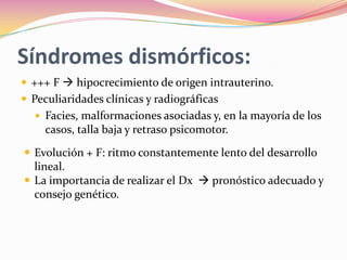 Síndromes dismórficos:
 +++ F  hipocrecimiento de origen intrauterino.
 Peculiaridades clínicas y radiográficas
   Facies, malformaciones asociadas y, en la mayoría de los
     casos, talla baja y retraso psicomotor.

 Evolución + F: ritmo constantemente lento del desarrollo
  lineal.
 La importancia de realizar el Dx  pronóstico adecuado y
  consejo genético.
 