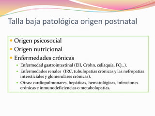 Talla baja patológica origen postnatal

 Origen psicosocial
 Origen nutricional
 Enfermedades crónicas
   Enfermedad gastrointestinal (EII, Crohn, celiaquía, FQ…).
   Enfermedades renales (IRC, tubulopatías crónicas y las nefropatías
    intersticiales y glomerulares crónicas).
   Otras: cardiopulmonares, hepáticas, hematológicas, infecciones
    crónicas e inmunodeficiencias o metabolopatías.
 