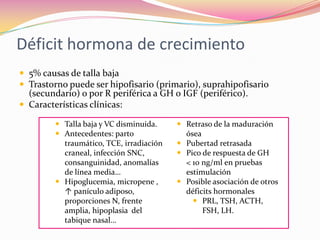 Déficit hormona de crecimiento
 5% causas de talla baja
 Trastorno puede ser hipofisario (primario), suprahipofisario
  (secundario) o por R periférica a GH o IGF (periférico).
 Características clínicas:

          Talla baja y VC disminuida.     Retraso de la maduración
          Antecedentes: parto              ósea
           traumático, TCE, irradiación    Pubertad retrasada
           craneal, infección SNC,         Pico de respuesta de GH
           consanguinidad, anomalías        < 10 ng/ml en pruebas
           de línea media…                  estimulación
          Hipoglucemia, micropene ,       Posible asociación de otros
           ↑ panículo adiposo,              déficits hormonales
           proporciones N, frente              PRL, TSH, ACTH,
           amplia, hipoplasia del                FSH, LH.
           tabique nasal…
 