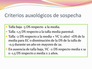 Criterios auxológicos de sospecha
 Talla baja -3 DS respecto a la media.
 Talla -1,5 DS respecto a la talla media parental.
 Talla -2 DS respecto a la media + VC (1 año) -1DS de la
  media para EC o disminución de la DS de la talla de
  -0,5 durante un año en mayores de 2a.
 En ausencia de talla baja, VC -2 DS respecto media x 1a
  o -1,5 DS respecto a media x 2 años.
 