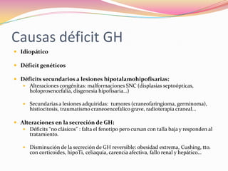 Causas déficit GH
 Idiopático

 Déficit genéticos

 Déficits secundarios a lesiones hipotalamohipofisarias:
    Alteraciones congénitas: malformaciones SNC (displasias septoópticas,
     holoprosencefalia, disgenesia hipofisaria…)

     Secundarias a lesiones adquiridas: tumores (craneofaringioma, germinoma),
       histiocitosis, traumatismo craneoencefalico grave, radioterapia craneal…

 Alteraciones en la secreción de GH:
    Déficits “no clásicos” : falta el fenotipo pero cursan con talla baja y responden al
     tratamiento.

     Disminución de la secreción de GH reversible: obesidad extrema, Cushing, tto.
       con corticoides, hipoTi, celiaquía, carencia afectiva, fallo renal y hepático…
 
