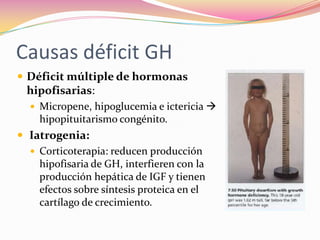 Causas déficit GH
 Déficit múltiple de hormonas
  hipofisarias:
   Micropene, hipoglucemia e ictericia 
    hipopituitarismo congénito.
 Iatrogenia:
   Corticoterapia: reducen producción
    hipofisaria de GH, interfieren con la
    producción hepática de IGF y tienen
    efectos sobre síntesis proteica en el
    cartílago de crecimiento.
 