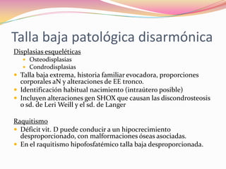 Talla baja patológica disarmónica
Displasias esqueléticas
    Osteodisplasias
    Condrodisplasias
 Talla baja extrema, historia familiar evocadora, proporciones
  corporales aN y alteraciones de EE tronco.
 Identificación habitual nacimiento (intraútero posible)
 Incluyen alteraciones gen SHOX que causan las discondrosteosis
  o sd. de Leri Weill y el sd. de Langer

Raquitismo
 Déficit vit. D puede conducir a un hipocrecimiento
  desproporcionado, con malformaciones óseas asociadas.
 En el raquitismo hipofosfatémico talla baja desproporcionada.
 