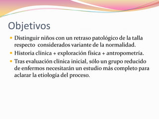 Objetivos
 Distinguir niños con un retraso patológico de la talla
  respecto considerados variante de la normalidad.
 Historia clínica + exploración física + antropometría.
 Tras evaluación clínica inicial, sólo un grupo reducido
  de enfermos necesitarán un estudio más completo para
  aclarar la etiología del proceso.
 