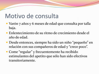 Motivo de consulta
 Varón 7 años y 6 meses de edad que consulta por talla
  baja.
 Enlentecimiento de su ritmo de crecimiento desde el
  año de edad.
 Desde entonces, siempre ha sido un niño “pequeño” en
  relación con sus compañeros de edad y “crece poco”.
 Come “regular” y frecuentemente ha recibido
  estimulantes del apetito que sólo han sido efectivos
  transitoriamente.
 