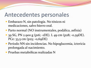 Antecedentes personales
 Embarazo N, sin patología. No tóxicos ni
  medicaciones, salvo hierro oral.
 Parto normal (NO instrumentales, podálica, asfixia)
 39 SG, PN 2.900 g (p16; -1DE). L 49 cm (p28; -0,59DE).
  PCe: 33,5 cm (p25; -0,69DE)
 Período NN sin incidencias. No hipoglucemia, ictericia
  prolongada al nacimiento.
 Pruebas metabólicas realizadas N
 