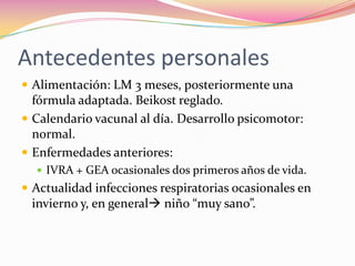 Antecedentes personales
 Alimentación: LM 3 meses, posteriormente una
  fórmula adaptada. Beikost reglado.
 Calendario vacunal al día. Desarrollo psicomotor:
  normal.
 Enfermedades anteriores:
   IVRA + GEA ocasionales dos primeros años de vida.
 Actualidad infecciones respiratorias ocasionales en
 invierno y, en general niño “muy sano”.
 