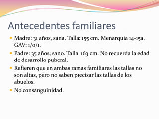 Antecedentes familiares
 Madre: 31 años, sana. Talla: 155 cm. Menarquia 14-15a.
  GAV: 1/0/1.
 Padre: 35 años, sano. Talla: 163 cm. No recuerda la edad
  de desarrollo puberal.
 Refieren que en ambas ramas familiares las tallas no
  son altas, pero no saben precisar las tallas de los
  abuelos.
 No consanguinidad.
 
