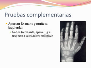 Pruebas complementarias
 Aportan Rx mano y muñeca
 izquierda:
   6 años (retrasada, aprox. 1 ,5 a
    respecto a su edad cronológica)
 