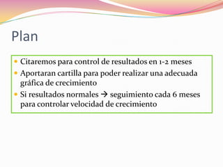 Plan
 Citaremos para control de resultados en 1-2 meses
 Aportaran cartilla para poder realizar una adecuada
  gráfica de crecimiento
 Si resultados normales  seguimiento cada 6 meses
  para controlar velocidad de crecimiento
 