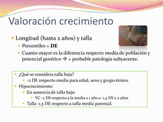 Valoración crecimiento
 Longitud (hasta 2 años) y talla
   Percentiles + DE
   Cuanto mayor es la diferencia respecto media de población y
    potencial genético  + probable patología subyacente.


  ¿Qué se considera talla baja?
      -2 DE respecto media para edad, sexo y grupo étnico.
  Hipocrecimiento:
      En ausencia de talla baja:
          VC -2 DS respecto a la media x 1 año o -1,5 DS x 2 años
      Talla -1,5 DE respecto a talla media parental.
 