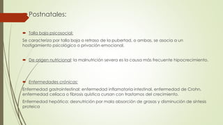 Postnatales:
 Talla baja psicosocial:
Se caracteriza por talla baja o retraso de la pubertad, o ambas, se asocia a un
hostigamiento psicológico o privación emocional.
 De origen nutricional: la malnutrición severa es la causa más frecuente hipocrecimiento.
 Enfermedades crónicas:
Enfermedad gastrointestinal: enfermedad inflamatoria intestinal, enfermedad de Crohn,
enfermedad celíaca o fibrosis quística cursan con trastornos del crecimiento.
Enfermedad hepática: desnutrición por mala absorción de grasas y disminución de síntesis
proteica
 
