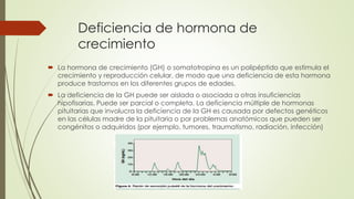 Deficiencia de hormona de
crecimiento
 La hormona de crecimiento (GH) o somatotropina es un polipéptido que estimula el
crecimiento y reproducción celular, de modo que una deficiencia de esta hormona
produce trastornos en los diferentes grupos de edades.
 La deficiencia de la GH puede ser aislada o asociada a otras insuficiencias
hipofisarias. Puede ser parcial o completa. La deficiencia múltiple de hormonas
pituitarias que involucra la deficiencia de la GH es causada por defectos genéticos
en las células madre de la pituitaria o por problemas anatómicos que pueden ser
congénitos o adquiridos (por ejemplo, tumores, traumatismo, radiación, infección)
 