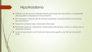 Hipotiroidismo
 Deficiencia de hormona tiroidea disminuye la tasa de crecimiento y el desarrollo
del esqueleto si empieza en el nacimiento
 El tx temprano después del dx durante el periodo neonatal disminuye el retraso
de crecimiento
 Presentan estatura baja, edad ósea retrasada.
 Pacientes apáticos y perezosos, bradicardia, pelo grueso y reseco y retraso de un
desarrollo puberal.
 Se dx al nacimiento con t4 total de menos de 6 µg/dl o una TSH de mas de 25
mU/L
 