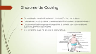 Síndrome de Cushing
 Exceso de glucocorticoides lleva a disminución del crecimiento
 La enfermedad subyacente puede ser una hiperplasia suprarrenal bilateral
 Glucocorticoides exógenos en ungüentos o cremas con corticosteroide
pueden suprimir el crecimiento
 El tx temprano logra no afectar la estatura final.
 