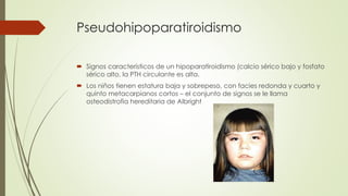 Pseudohipoparatiroidismo
 Signos característicos de un hipoparatiroidismo (calcio sérico bajo y fosfato
sérico alto, la PTH circulante es alta.
 Los niños tienen estatura baja y sobrepeso, con facies redonda y cuarto y
quinto metacarpianos cortos – el conjunto de signos se le llama
osteodistrofia hereditaria de Albright
 