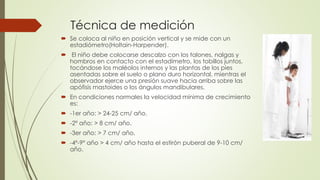 Técnica de medición
 Se coloca al niño en posición vertical y se mide con un
estadiómetro(Holtain-Harpender).
 El niño debe colocarse descalzo con los talones, nalgas y
hombros en contacto con el estadímetro, los tobillos juntos,
tocándose los maléolos internos y las plantas de los pies
asentadas sobre el suelo o plano duro horizontal, mientras el
observador ejerce una presión suave hacia arriba sobre las
apófisis mastoides o los ángulos mandibulares.
 En condiciones normales la velocidad mínima de crecimiento
es:
 -1er año: > 24-25 cm/ año.
 -2º año: > 8 cm/ año.
 -3er año: > 7 cm/ año.
 -4º-9º año > 4 cm/ año hasta el estirón puberal de 9-10 cm/
año.
 