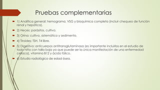 Pruebas complementarias
 1) Analítica general: hemograma, VSG y bioquímica completa (incluir chequeo de función
renal y hepática).
 2) Heces: parásitos, cultivo.
 3) Orina: cultivo, sistemático y sedimento.
 4) Tiroides: TSH, T4 libre.
 5) Digestivo: anticuerpos antitransglutaminasa (es importante incluirlos en el estudio de
todo niño con talla baja ya que puede ser la única manifestación de una enfermedad
celíaca), vitamina B12 y ácido fólico.
 6) Estudio radiológico de edad ósea.
 