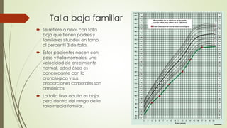 Talla baja familiar
 Se refiere a niños con talla
baja que tienen padres y
familiares situados en torno
al percentil 3 de talla.
 Estos pacientes nacen con
peso y talla normales, una
velocidad de crecimiento
normal, edad ósea es
concordante con la
cronológica y sus
proporciones corporales son
armónicas
 La talla final adulta es baja,
pero dentro del rango de la
talla media familiar.
 
