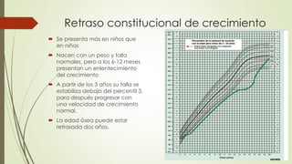 Retraso constitucional de crecimiento
 Se presenta más en niños que
en niñas
 Nacen con un peso y talla
normales, pero a los 6-12 meses
presentan un enlentecimiento
del crecimiento
 A partir de los 3 años su talla se
estabiliza debajo del percentil 3,
para después progresar con
una velocidad de crecimiento
normal.
 La edad ósea puede estar
retrasada dos años.
 
