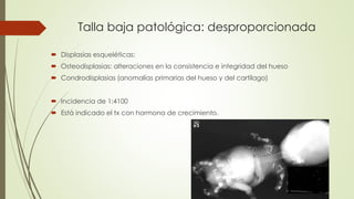Talla baja patológica: desproporcionada
 Displasias esqueléticas:
 Osteodisplasias: alteraciones en la consistencia e integridad del hueso
 Condrodisplasias (anomalías primarias del hueso y del cartílago)
 Incidencia de 1:4100
 Está indicado el tx con hormona de crecimiento.
 
