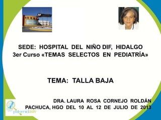 SEDE: HOSPITAL DEL NIÑO DIF, HIDALGO
3er Curso «TEMAS SELECTOS EN PEDIATRÍA»
TEMA: TALLA BAJA
DRA. LAURA ROSA CORNEJO ROLDÁN
PACHUCA, HGO DEL 10 AL 12 DE JULIO DE 2013
 