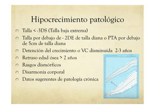 Hipocrecimiento patológico
!   Talla < -3DS (Talla baja extrema)
!   Talla por debajo de - 2DE de talla diana o PTA por debajo
de 5cm de talla diana
!   Detención del crecimiento o VC disminuída 2-3 años
!   Retraso edad ósea > 2 años
!   Rasgos dismórficos
!   Disarmonía corporal
!   Datos sugerentes de patología crónica
 