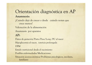 Orientación diagnóstica en AP
Anamnesis:
¿Cuándo dejó de crecer o desde cuándo notan que
crece menos?
Valoración de la alimentación
Anamnesis por aparatos
AP:
Datos de gestación/Parto/Peso/Long /PC al nacer
Hipoglucemia al nacer, ictericia prolongada
DPM
Estado nutricional desde el nacimiento
Posibles enfermedades/Medicaciones
Situación socioeconómica/Problemas psicológicos, escolares,
familiares
 