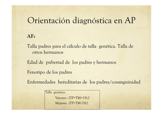 Orientación diagnóstica en AP
AF:
Talla padres para el cálculo de talla genética. Talla de
otros hermanos
Edad de pubertad de los padres y hermanos
Fenotipo de los padres
Enfermedades hereditarias de los padres/cosanguinidad
Talla genética:
Varones : (TP+TM+13):2
Mujeres: (TP+TM-13):2
 