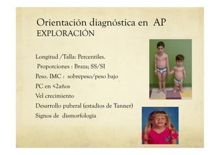 Orientación diagnóstica en AP
EXPLORACIÓN
Longitud /Talla: Percentiles.
Proporciones : Braza; SS/SI
Peso. IMC : sobrepeso/peso bajo
PC en <2años
Vel crecimiento
Desarrollo puberal (estadíos de Tanner)
Signos de dismorfología
 