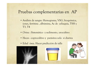 Pruebas complementarias en AP
•  Análisis de sangre: Hemograma, VSG, bioquímica,
iones, ferritina , albúmina, Ac de celiaquía, TSH y
T3, T4
•  Orina : Sistemático y sedimento, urocultivo
•  Heces : coprocultivo y parásitos solo si diarrea
•  Edad ósea. Hacer predicción de talla
 