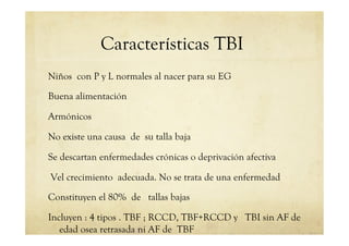 Características TBI
Niños con P y L normales al nacer para su EG
Buena alimentación
Armónicos
No existe una causa de su talla baja
Se descartan enfermedades crónicas o deprivación afectiva
Vel crecimiento adecuada. No se trata de una enfermedad
Constituyen el 80% de tallas bajas
Incluyen : 4 tipos . TBF ; RCCD, TBF+RCCD y TBI sin AF de
edad osea retrasada ni AF de TBF
 
