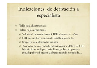 Indicaciones de derivación a
especialista
!   Talla baja disarmónica.
!   Tallas bajas armónicas:
!   Velocidad de crecimiento < 1DE durante 2 años
!   CIR que no han recuperado la talla a los 2 años
!   Sospecha de enfermedad crónica
!   Sospecha de enfermdad endocrinológica (déficit de GH,
hipotiroidismo, hipercortisolismo, pubertad precoz o
pseudopubertad precoz, diabetes insipida no tratada….
 