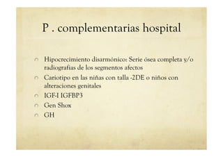 P . complementarias hospital
!   Hipocrecimiento disarmónico: Serie ósea completa y/o
radiografias de los segmentos afectos
!   Cariotipo en las niñas con talla -2DE o niños con
alteraciones genitales
!   IGF-I IGFBP3
!   Gen Shox
!   GH
 