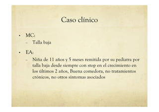 Caso clínico
•  MC:
–  Talla baja
•  EA:
–  Niña de 11 años y 5 meses remitida por su pediatra por
talla baja desde siempre con stop en el crecimiento en
los últimos 2 años, Buena comedora, no tratamientos
crónicos, no otros síntomas asociados
 
